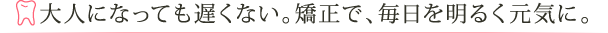 大人になっても遅くない。矯正で、毎日を明るく元気に。