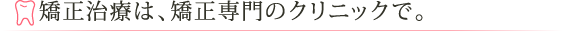 矯正治療は、矯正専門のクリニックで。