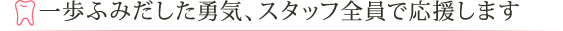 一歩ふみだした勇気、スタッフ全員で応援します