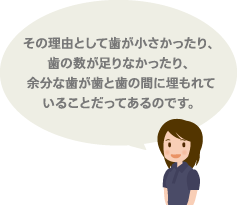 その理由として歯が小さかったり、歯の数が足りなかったり、余分な歯が歯と歯の間に埋もれていることだってあるのです。