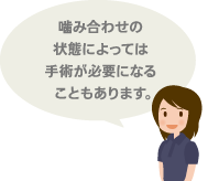 噛み合わせの状態によっては手術が必要になることもあります。